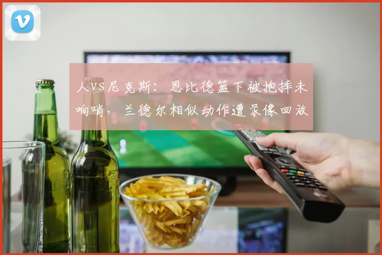 人vs尼克斯：恩比德篮下被抱摔未响哨，兰德尔相似动作遭录像回放追加恶意犯规