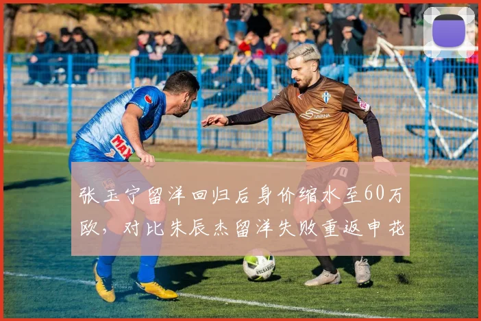 张玉宁留洋回归后身价缩水至60万欧，对比朱辰杰留洋失败重返申花后身价回升至150万欧
