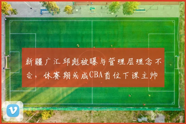 新疆广汇邱彪被曝与管理层理念不合，休赛期或成CBA首位下课主帅