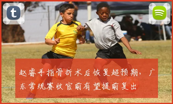 赵睿手指骨折术后恢复超预期,广东常规赛收官前有望提前复出