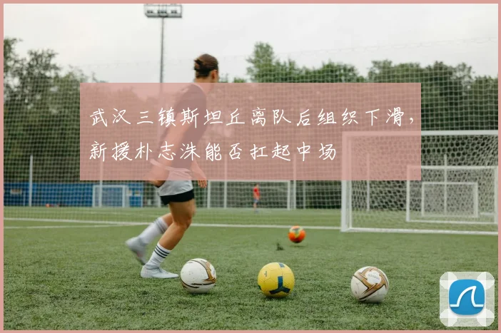武汉三镇斯坦丘离队后组织下滑,新援朴志洙能否扛起中场