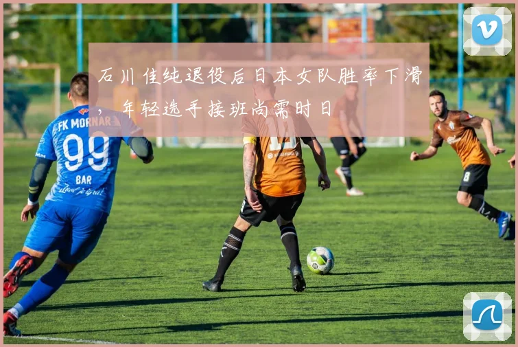 石川佳纯退役后日本女队胜率下滑,年轻选手接班尚需时日