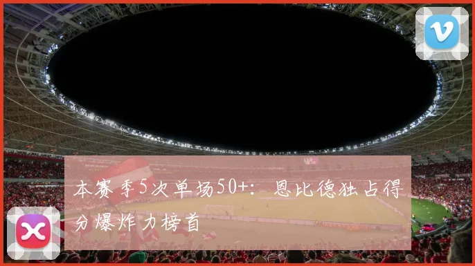 本赛季5次单场50+：恩比德独占得分爆炸力榜首