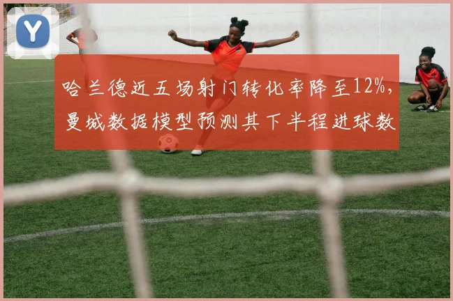 哈兰德近五场射门转化率降至12%,曼城数据模型预测其下半程进球数恐难超15粒